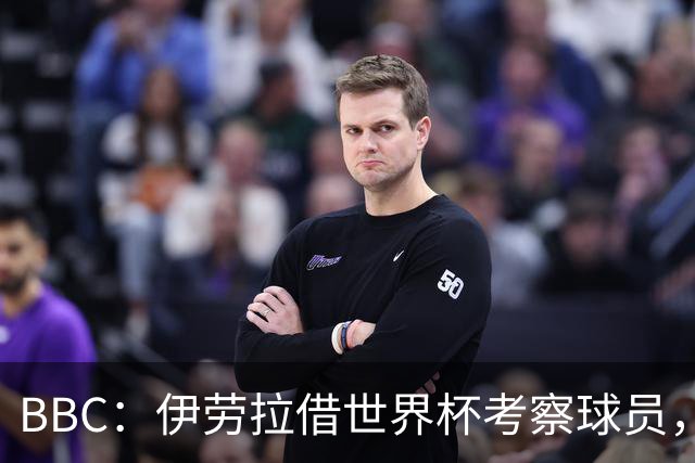 BBC：伊劳拉借世界杯考察球员，维尔茨、伊萨克发挥出色利好红军